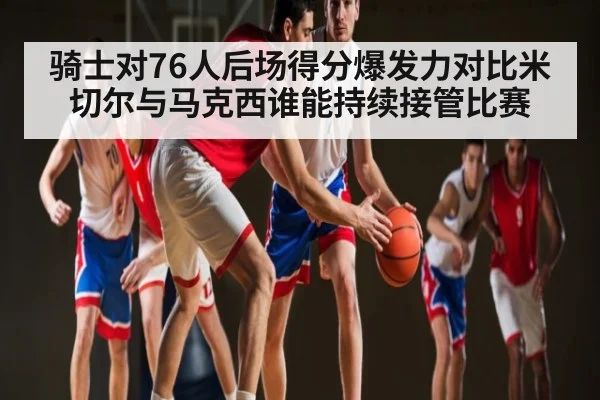 骑士对76人后场得分爆发力对比米切尔与马克西谁能持续接管比赛